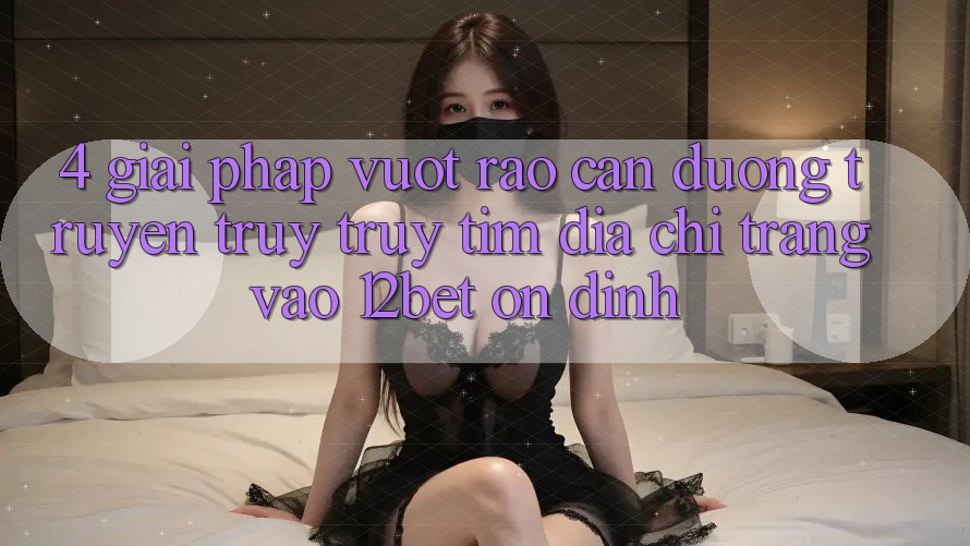 4. Giải Pháp Vượt Rào Cản Đường Truyền: Truy truy tìm Địa chỉ trang Vào 12bet Ổn định