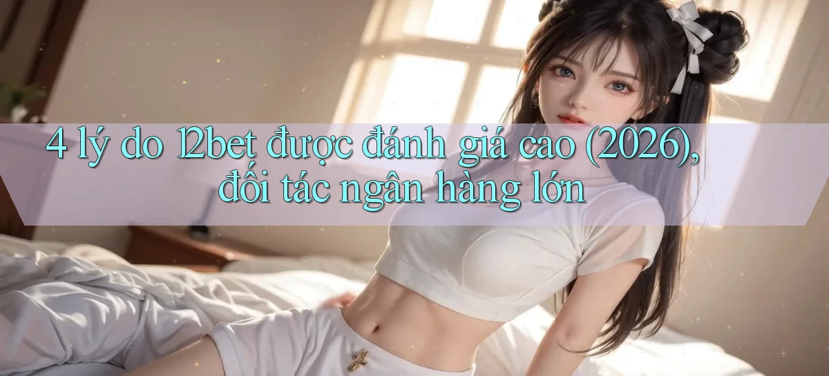 4 lý do 12bet được đánh giá cao (2026), đối tác ngân hàng lớn