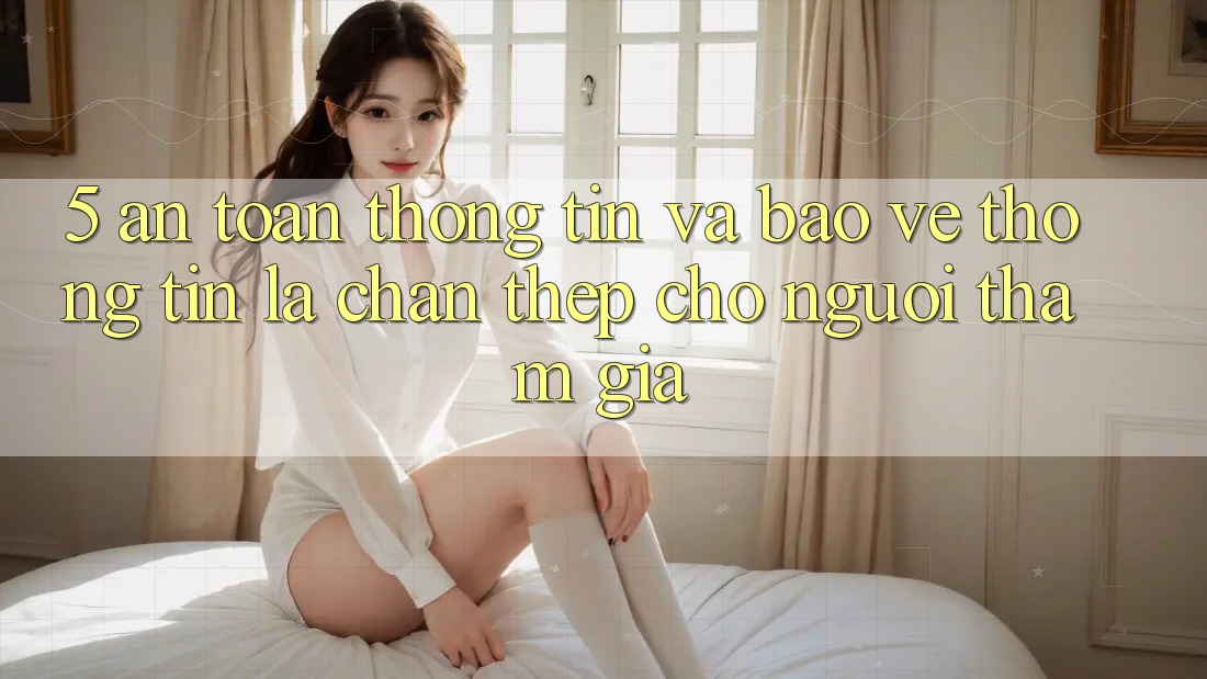 5. An Toàn Thông Tin Và Bảo vệ thông tin: Lá Chắn Thép Cho Người tham gia 5. An Toàn Thông Tin Và Bảo vệ thông tin: Lá Chắn Thép Cho Người tham gia
