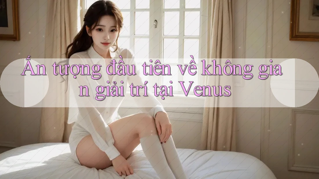 Ấn tượng đầu tiên về không gian giải trí tại Venus Ấn tượng đầu tiên về không gian giải trí tại Venus