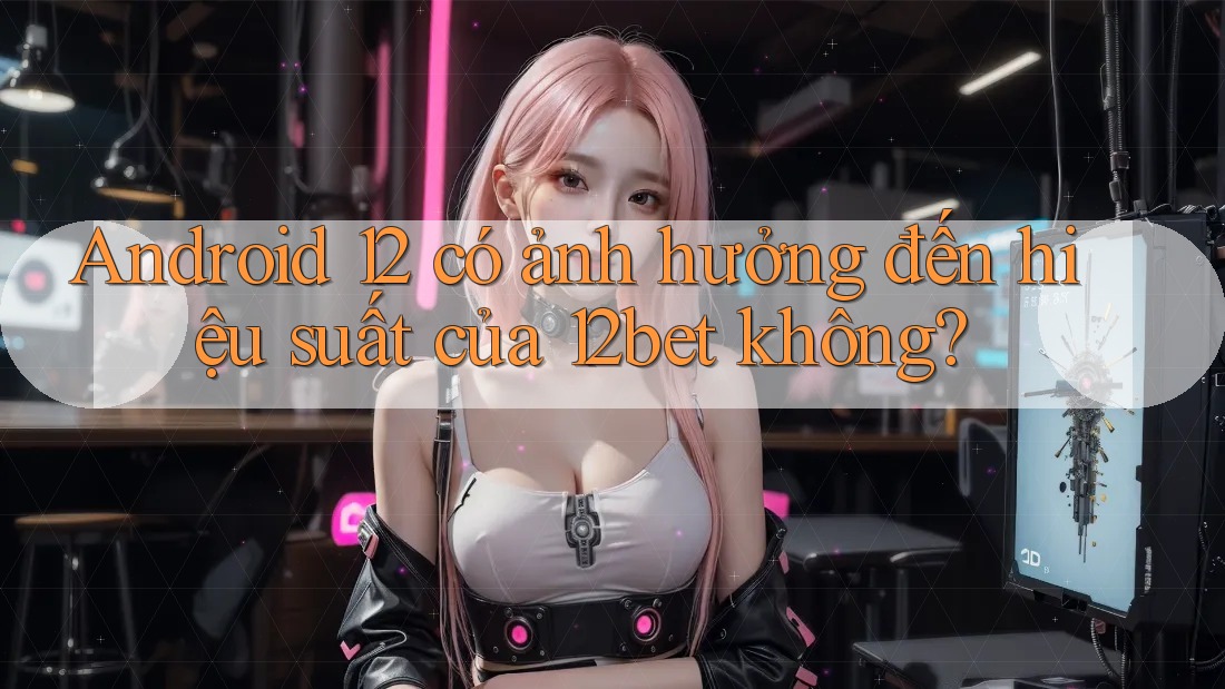 Android 12 có ảnh hưởng đến hiệu suất của 12bet không? Android 12 có ảnh hưởng đến hiệu suất của 12bet không?