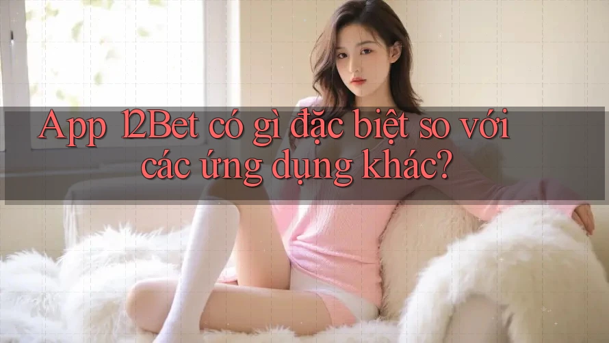App 12Bet có gì đặc biệt so với các ứng dụng khác?