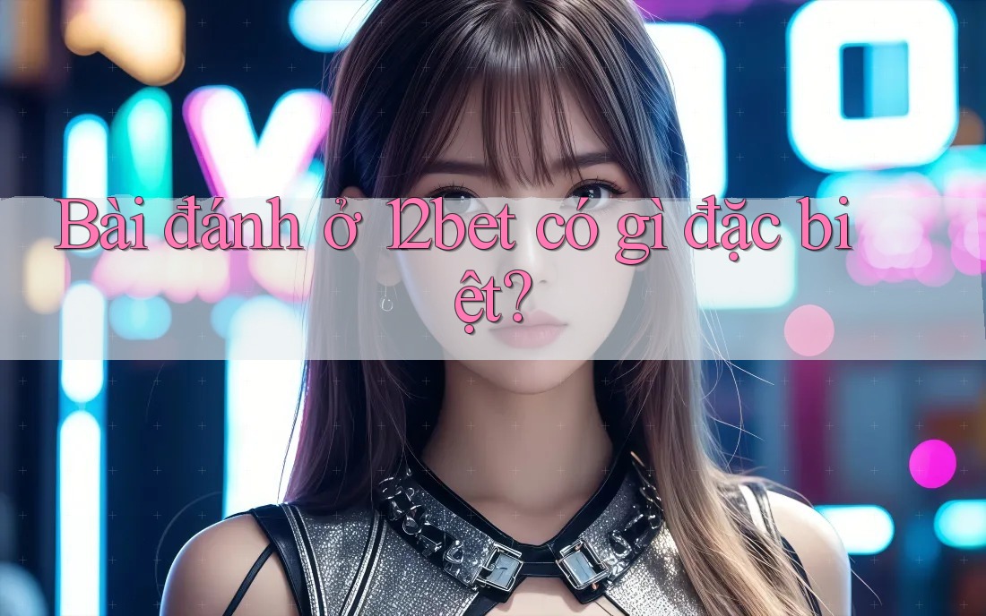 Bài đánh ở 12bet có gì đặc biệt? Bài đánh ở 12bet có gì đặc biệt?