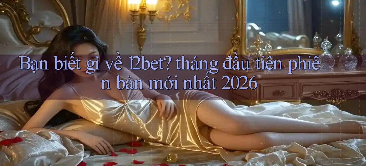 Bạn biết gì về 12bet tháng đầu tiên phiên bản mới nhất 2026