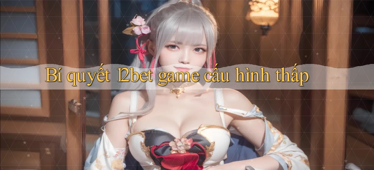 Bí quyết 12bet game cấu hình thấp