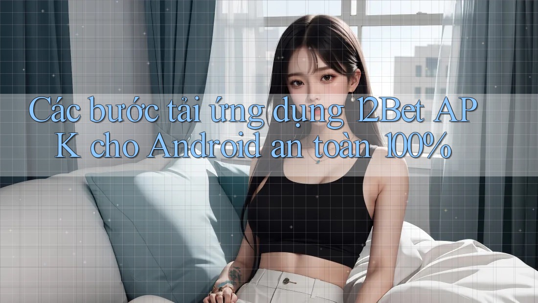 Các bước tải ứng dụng 12Bet APK cho Android an toàn 100%