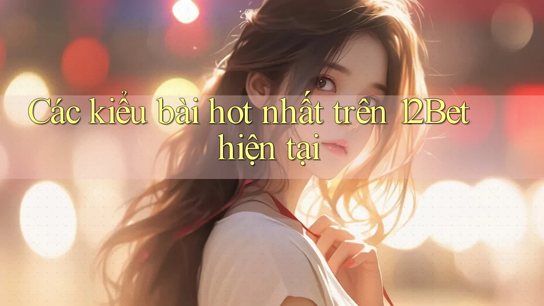 Các kiểu bài hot nhất trên 12Bet hiện tại
