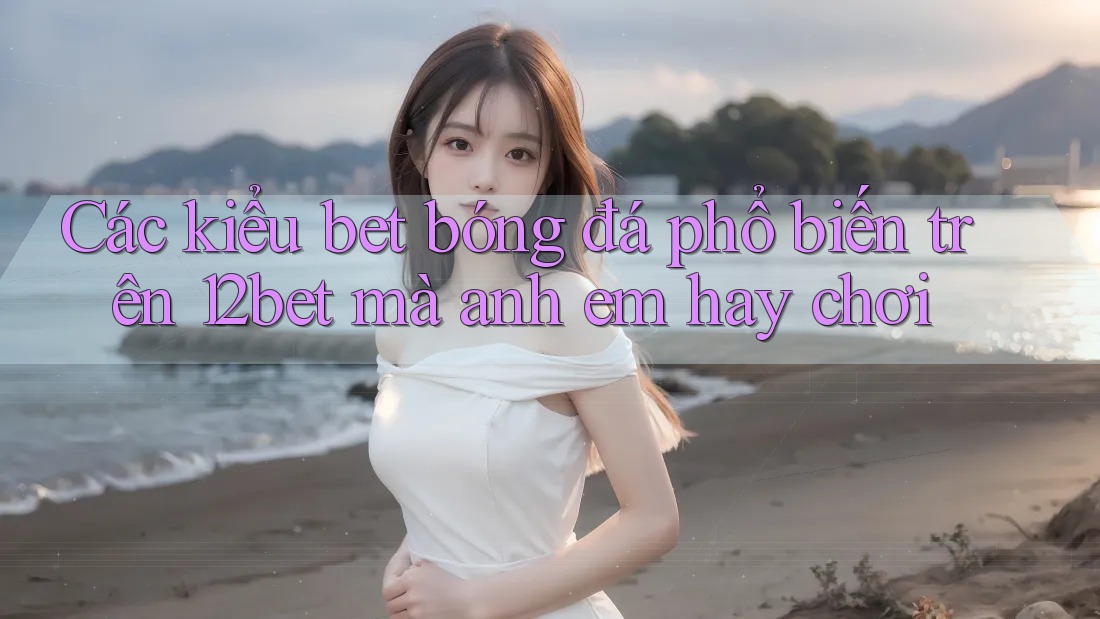 Các kiểu bet bóng đá phổ biến trên 12bet mà anh em hay chơi