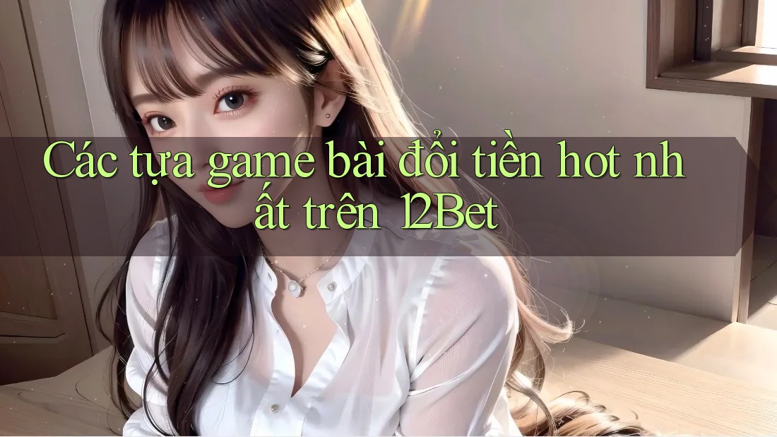 Các tựa game bài đổi tiền hot nhất trên 12Bet