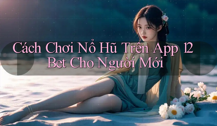 Cách Chơi Nổ Hũ Trên App 12Bet Cho Người Mới
