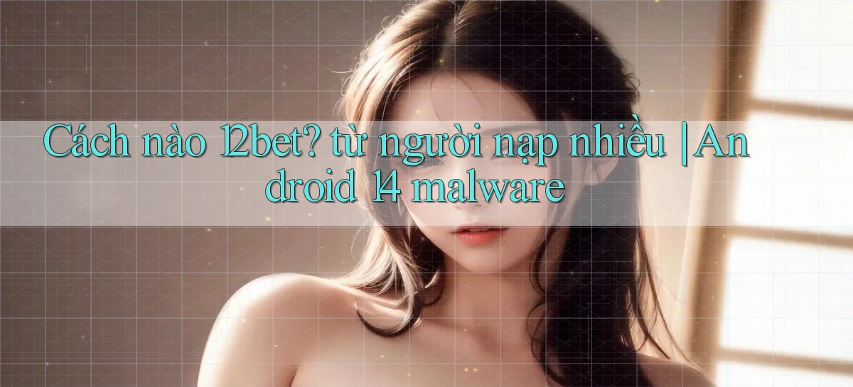 Cách nào 12bet từ người nạp nhiều Android 14 malware