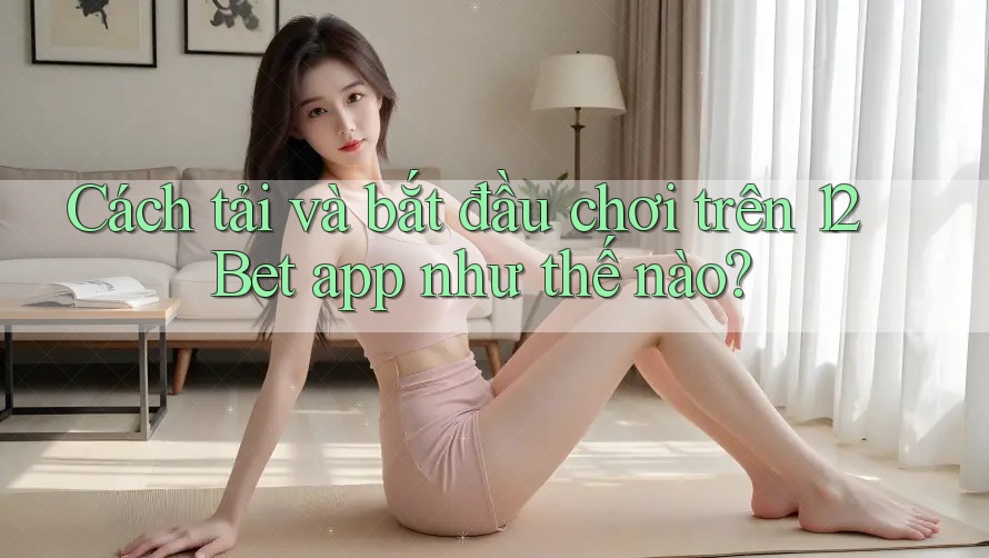 Cách tải và bắt đầu chơi trên 12Bet app như thế nào? Cách tải và bắt đầu chơi trên 12Bet app như thế nào?