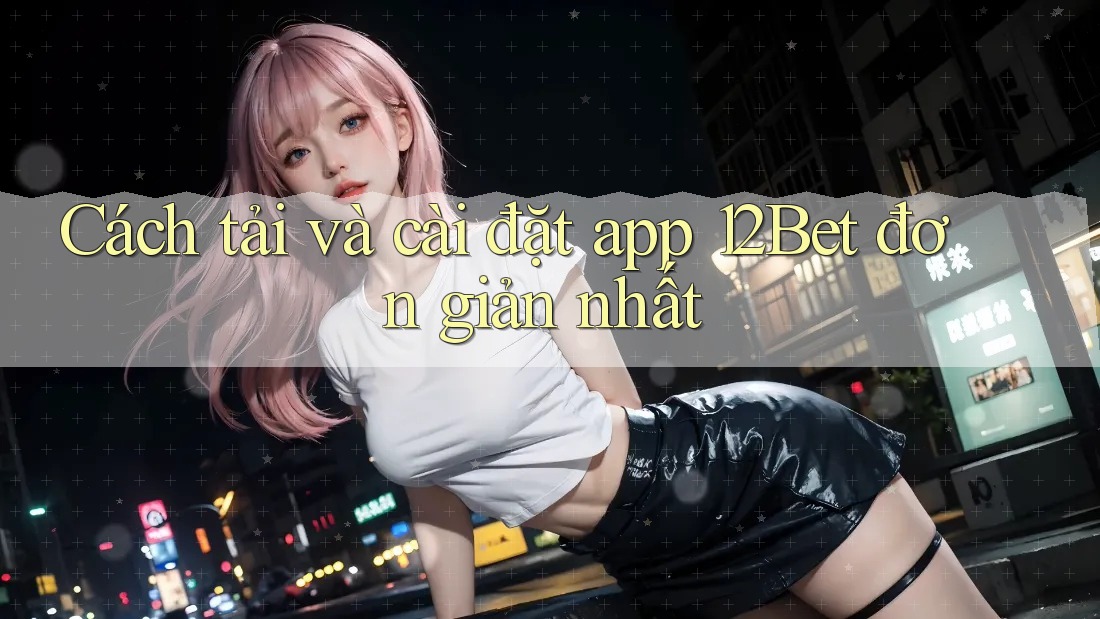 Cách tải và cài đặt app 12Bet đơn giản nhất