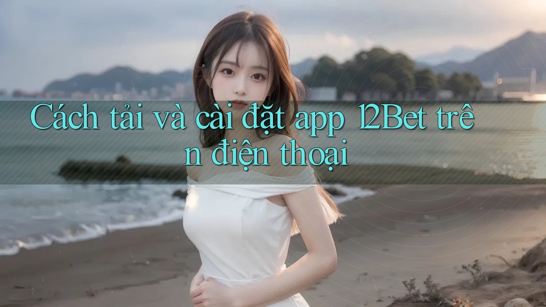 Cách tải và cài đặt app 12Bet trên điện thoại