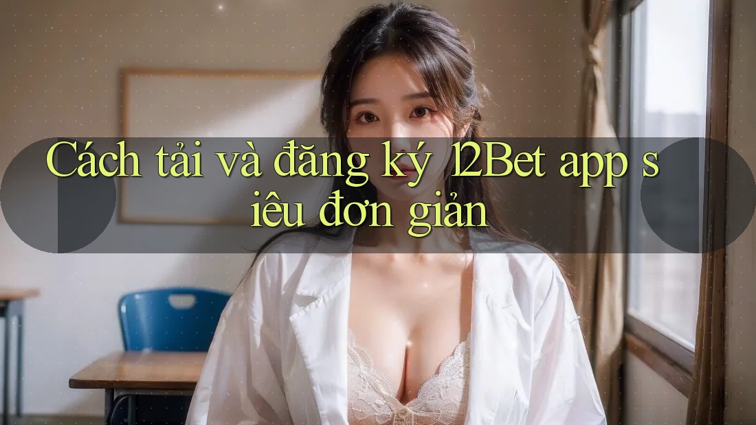Cách tải và đăng ký 12Bet app siêu đơn giản
