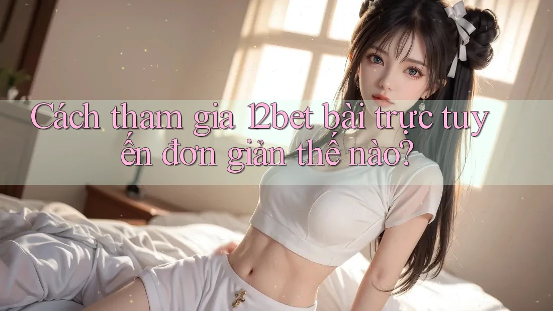 Cách tham gia 12bet bài trực tuyến đơn giản thế nào?