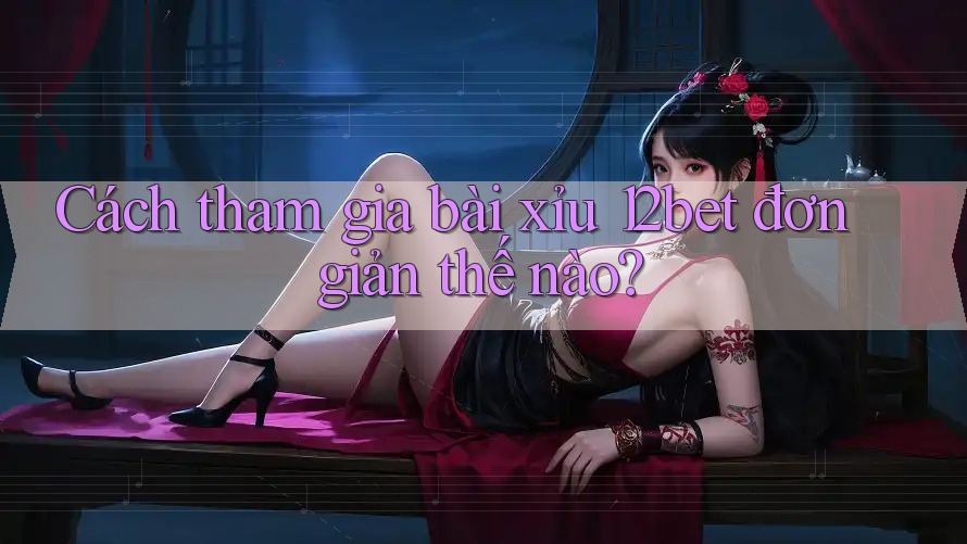 Cách tham gia bài xỉu 12bet đơn giản thế nào? Cách tham gia bài xỉu 12bet đơn giản thế nào?