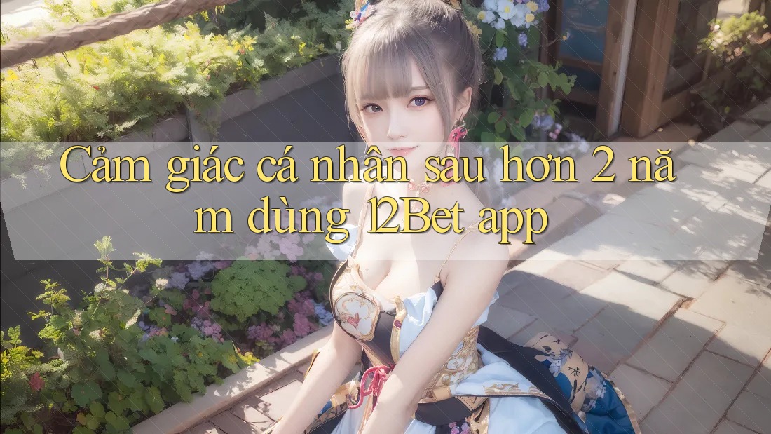 Cảm giác cá nhân sau hơn 2 năm dùng 12Bet app Cảm giác cá nhân sau hơn 2 năm dùng 12Bet app