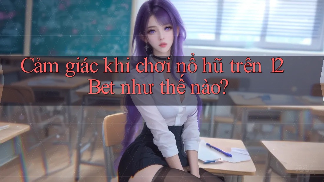 Cảm giác khi chơi nổ hũ trên 12Bet như thế nào?