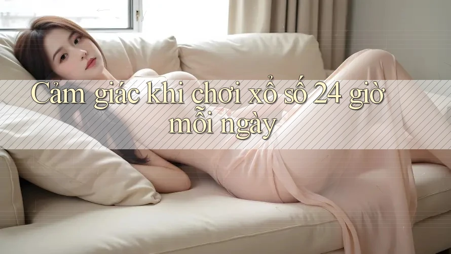 Cảm giác khi chơi xổ số 24 giờ mỗi ngày