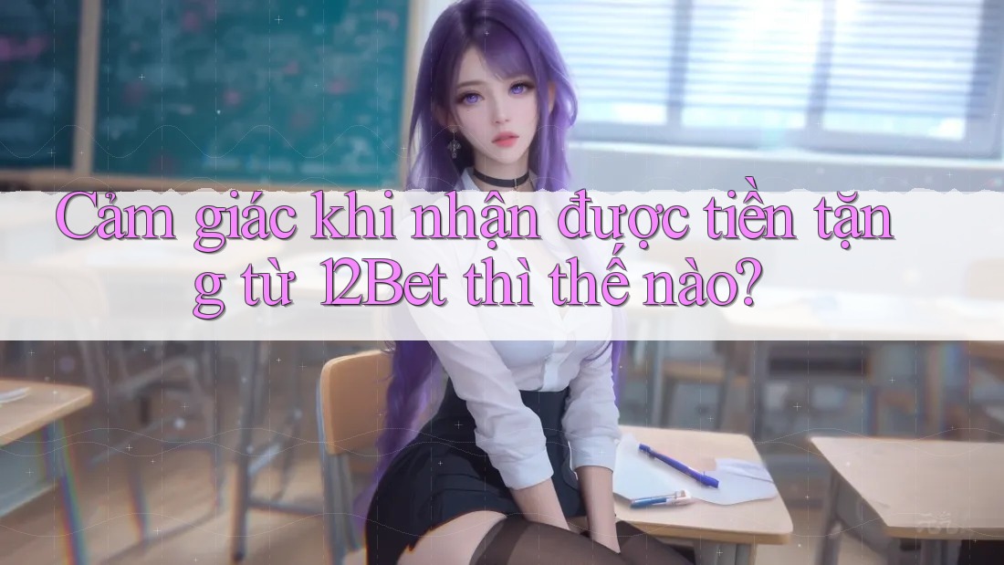 Cảm giác khi nhận được tiền tặng từ 12Bet thì thế nào?