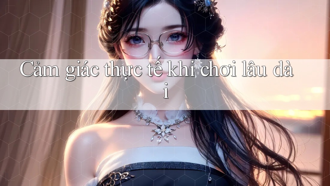 Cảm giác thực tế khi chơi lâu dài Cảm giác thực tế khi chơi lâu dài