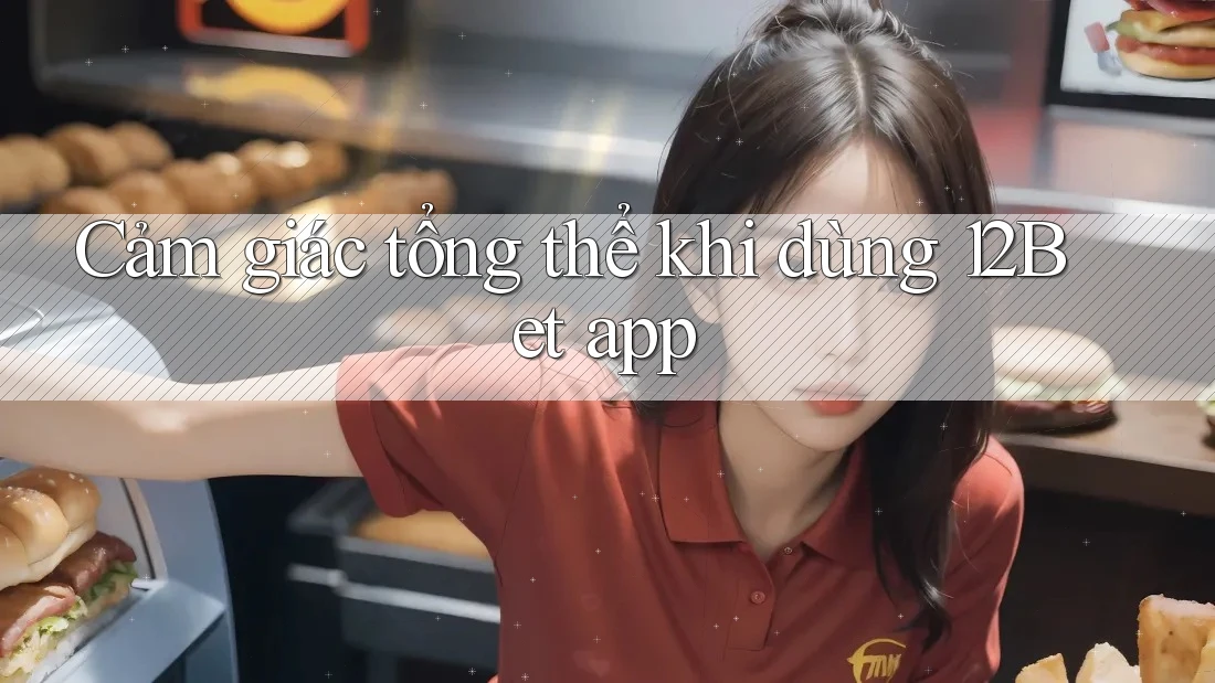Cảm giác tổng thể khi dùng 12Bet app