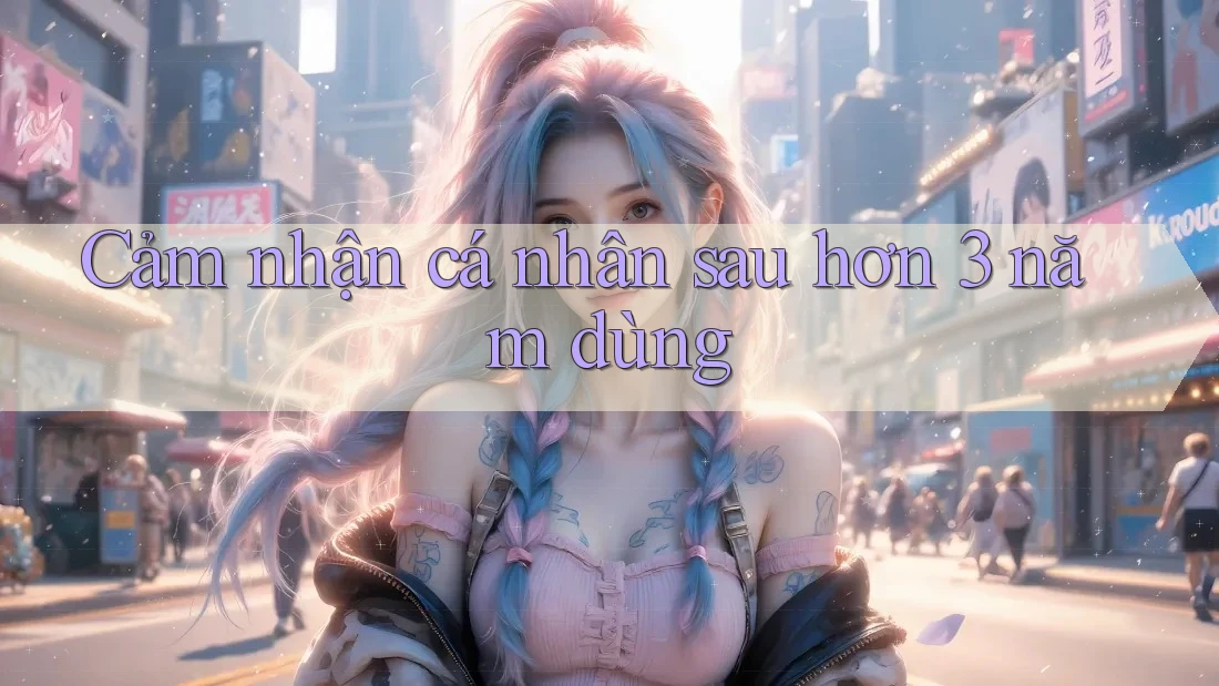 Cảm nhận cá nhân sau hơn 3 năm dùng