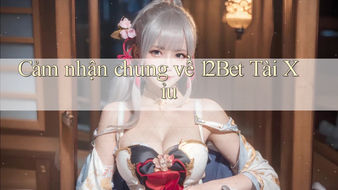 Cảm nhận chung về 12Bet Tài Xỉu Cảm nhận chung về 12Bet Tài Xỉu