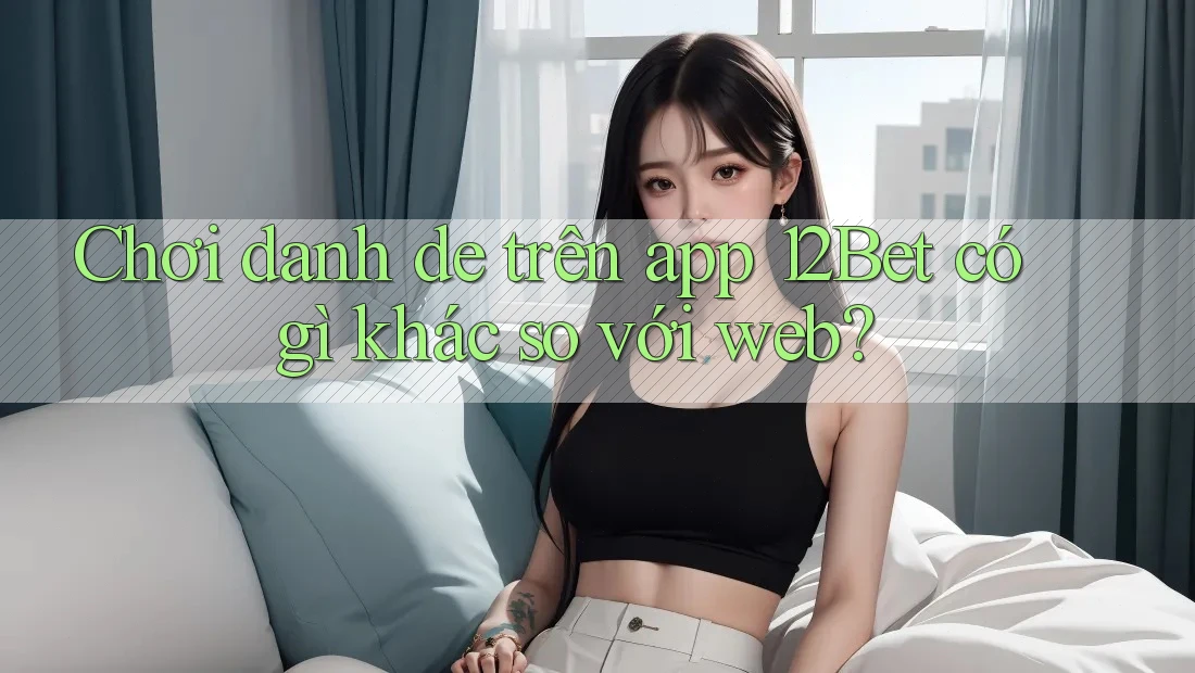 Chơi danh de trên app 12Bet có gì khác so với web? Chơi danh de trên app 12Bet có gì khác so với web?