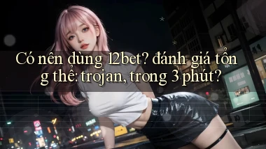 Có nên dùng 12bet đánh giá tổng thể trojan, trong 3 phút
