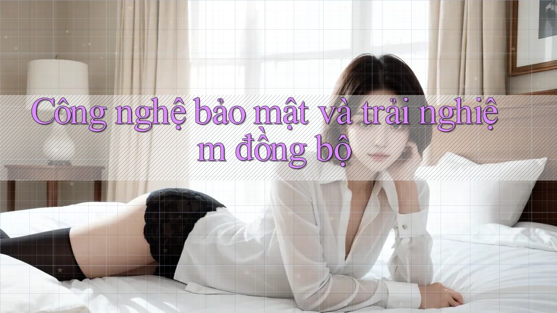 Công nghệ bảo mật và trải nghiệm đồng bộ Công nghệ bảo mật và trải nghiệm đồng bộ