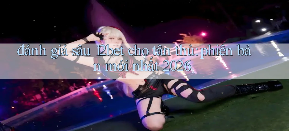 đánh giá sâu 12bet cho tân thủ phiên bản mới nhất 2026