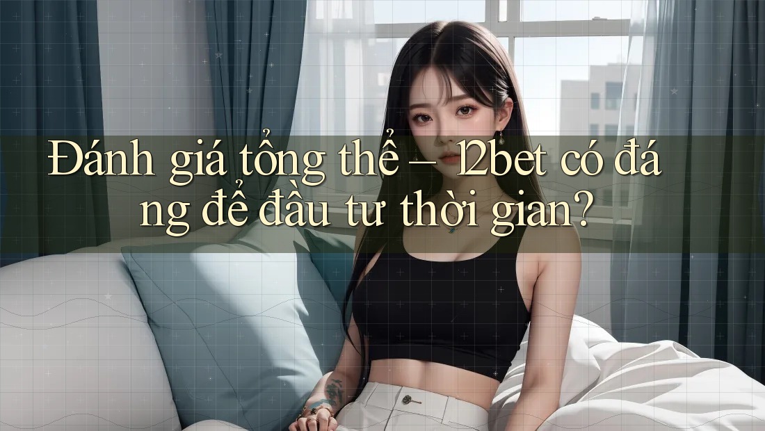 Đánh giá tổng thể – 12bet có đáng để đầu tư thời gian?