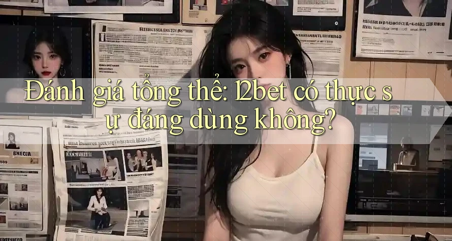 Đánh giá tổng thể: 12bet có thực sự đáng dùng không?