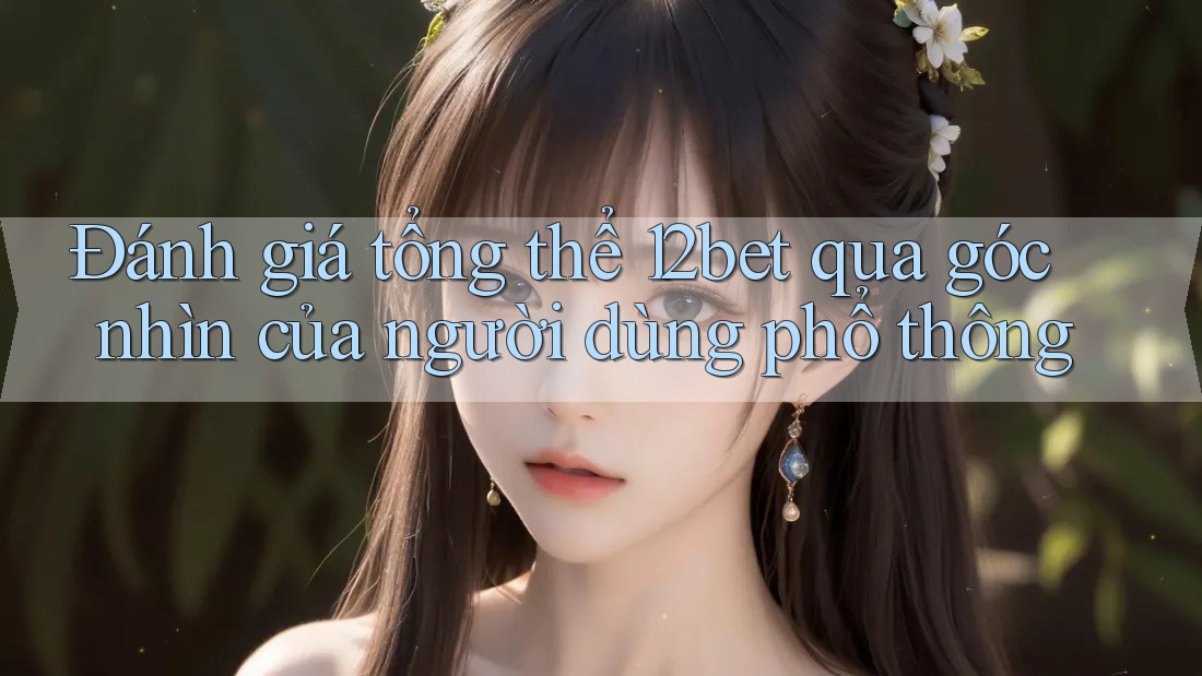 Đánh giá tổng thể 12bet qua góc nhìn của người dùng phổ thông