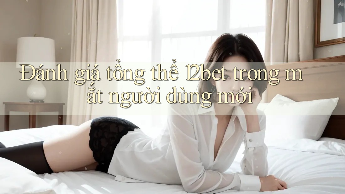 Đánh giá tổng thể 12bet trong mắt người dùng mới