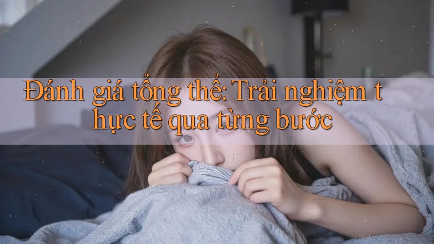 Đánh giá tổng thể: Trải nghiệm thực tế qua từng bước