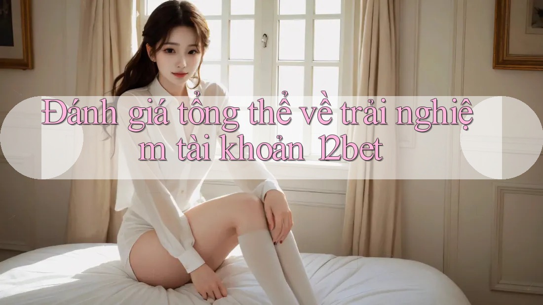 Đánh giá tổng thể về trải nghiệm tài khoản 12bet Đánh giá tổng thể về trải nghiệm tài khoản 12bet