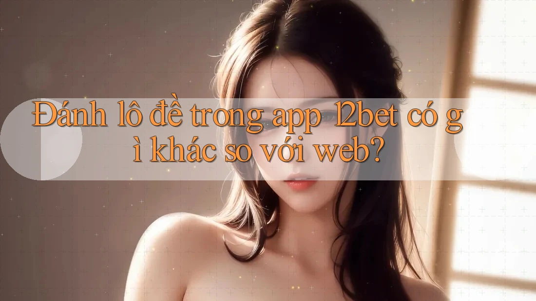 Đánh lô đề trong app 12bet có gì khác so với web?