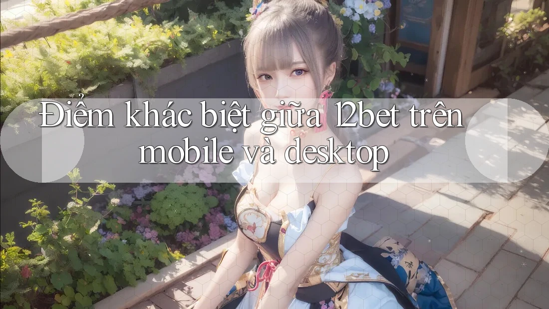 Điểm khác biệt giữa 12bet trên mobile và desktop