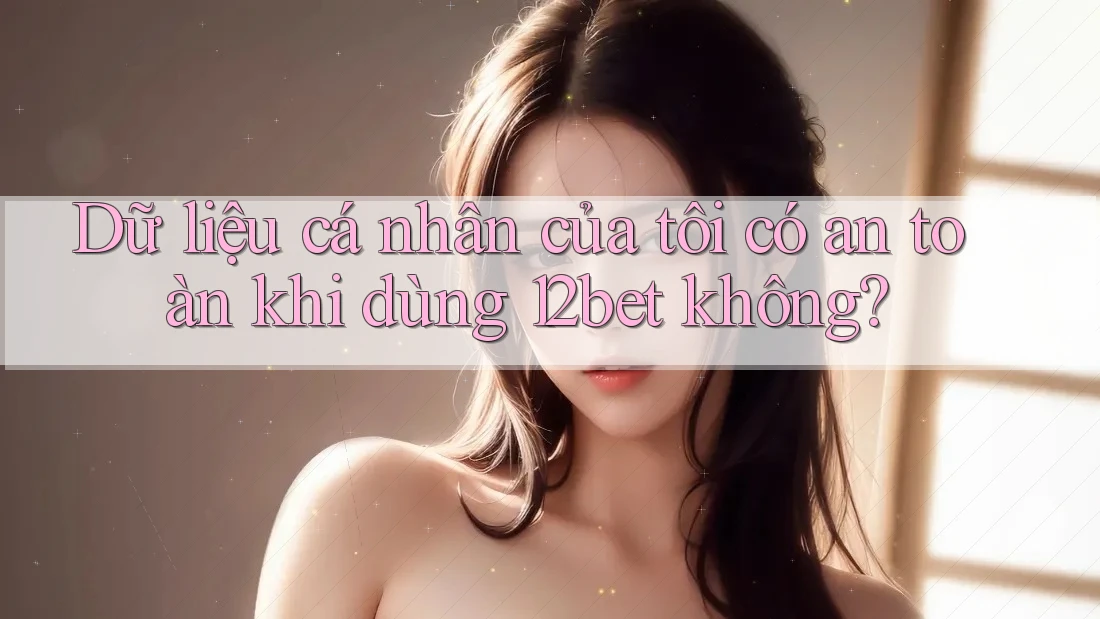 Dữ liệu cá nhân của tôi có an toàn khi dùng 12bet không? Dữ liệu cá nhân của tôi có an toàn khi dùng 12bet không?