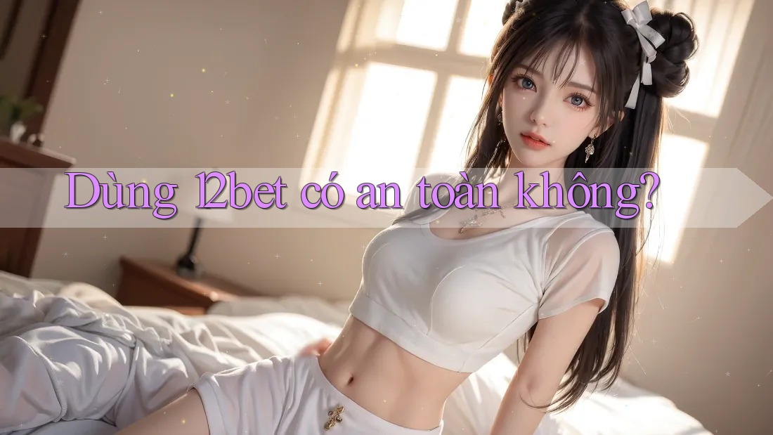 Dùng 12bet có an toàn không? Dùng 12bet có an toàn không?