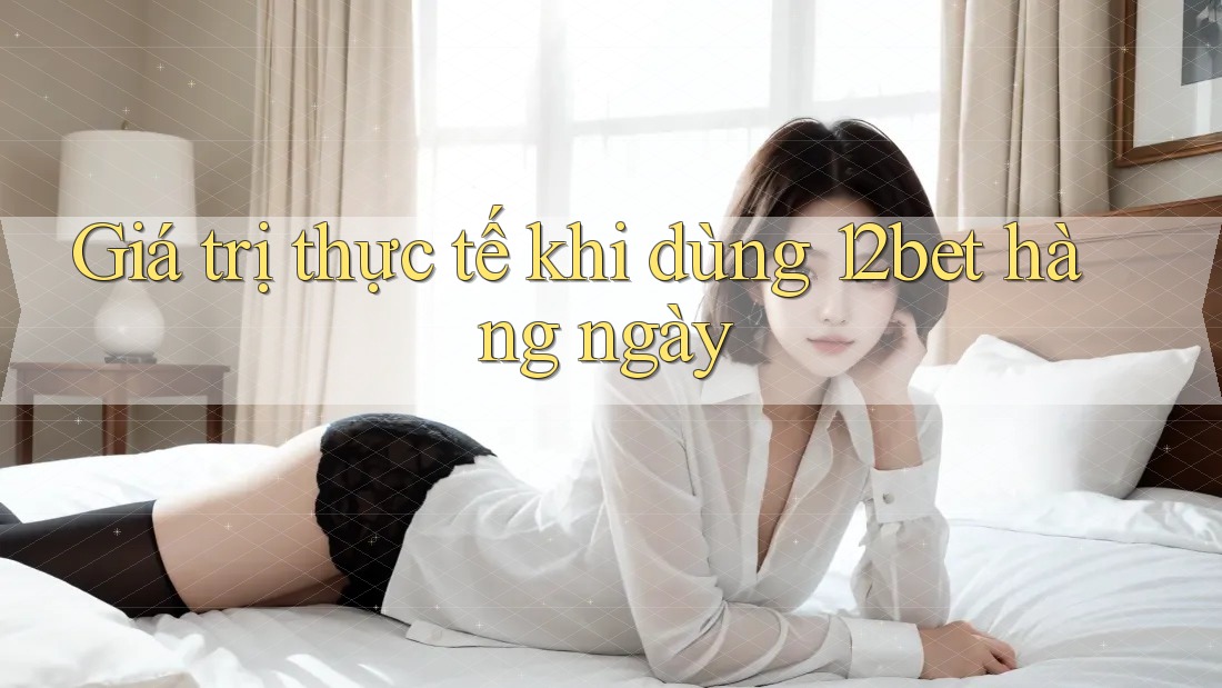Giá trị thực tế khi dùng 12bet hàng ngày Giá trị thực tế khi dùng 12bet hàng ngày