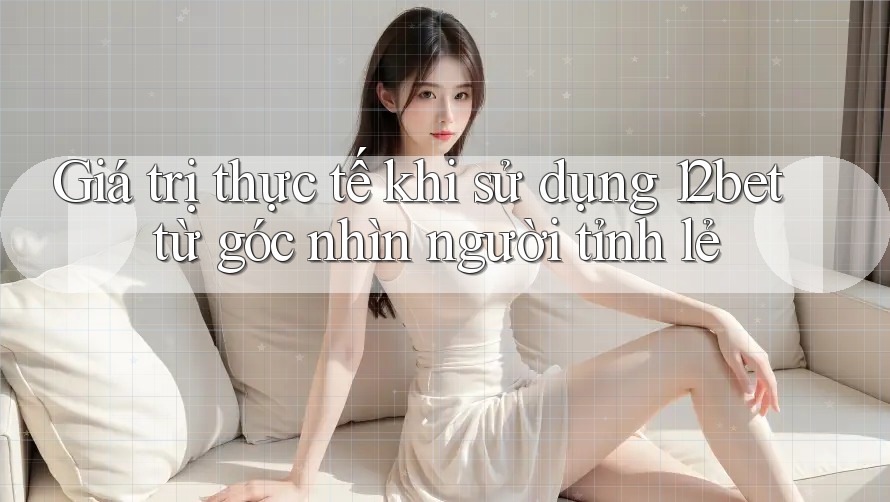 Giá trị thực tế khi sử dụng 12bet từ góc nhìn người tỉnh lẻ
