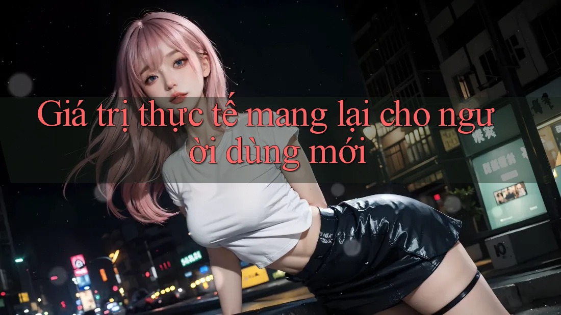 Giá trị thực tế mang lại cho người dùng mới Giá trị thực tế mang lại cho người dùng mới