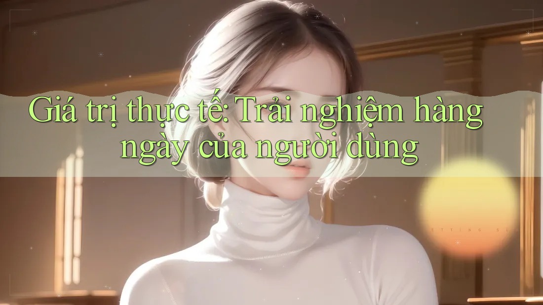 Giá trị thực tế: Trải nghiệm hàng ngày của người dùng Giá trị thực tế: Trải nghiệm hàng ngày của người dùng