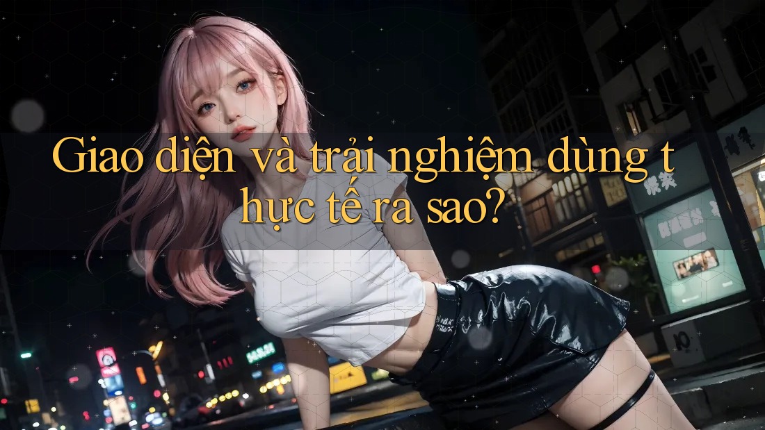 Giao diện và trải nghiệm dùng thực tế ra sao?