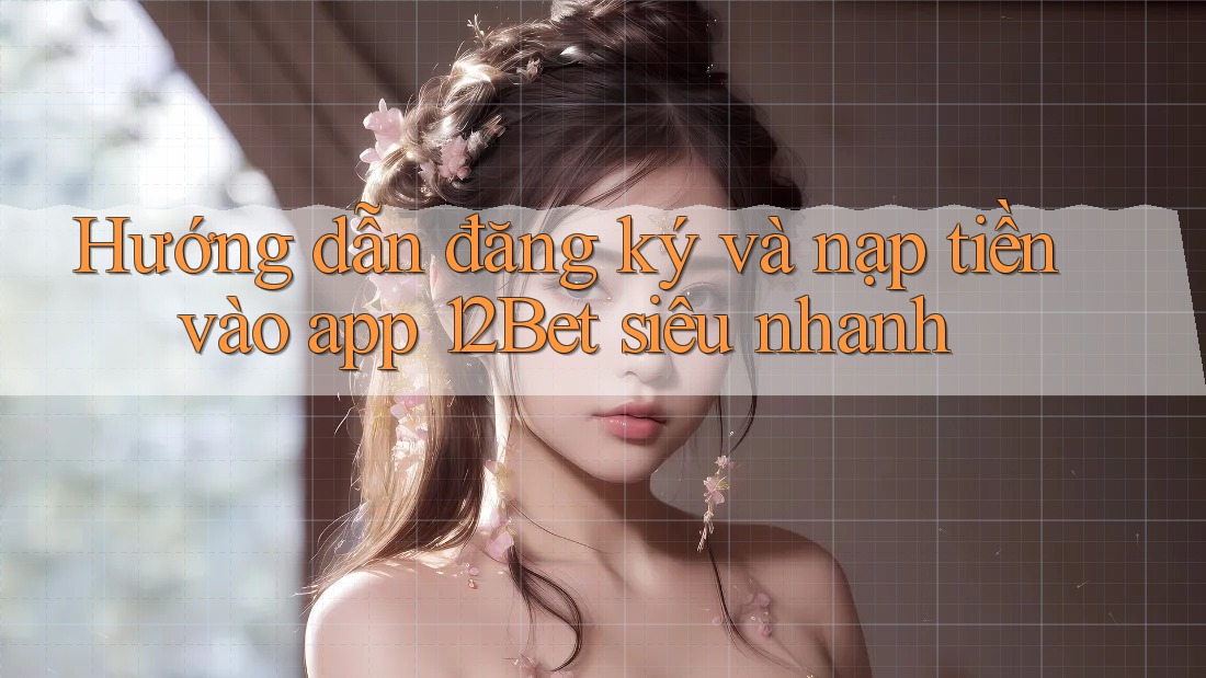 Hướng dẫn đăng ký và nạp tiền vào app 12Bet siêu nhanh