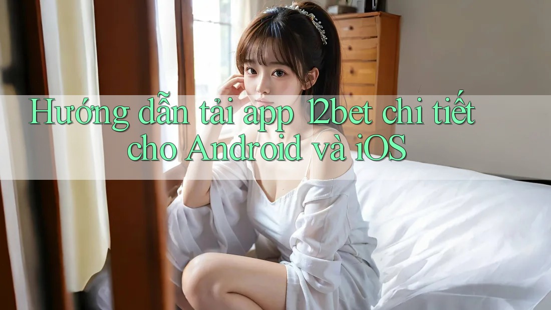 Hướng dẫn tải app 12bet chi tiết cho Android và iOS